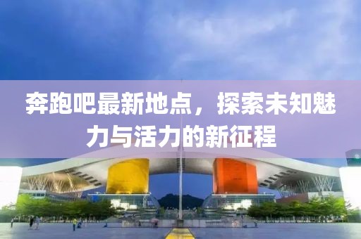 奔跑吧最新地點(diǎn)，探索未知魅力與活力的新征程