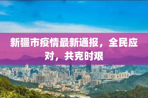 新疆市疫情最新通報，全民應對，共克時艱