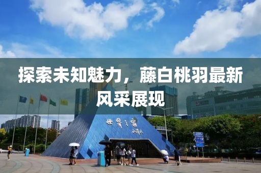 探索未知魅力，藤白桃羽最新風(fēng)采展現(xiàn)