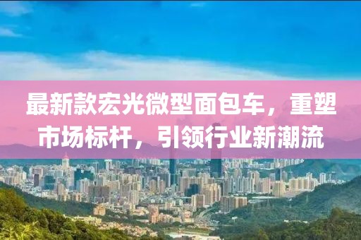 最新款宏光微型面包車，重塑市場標桿，引領行業(yè)新潮流