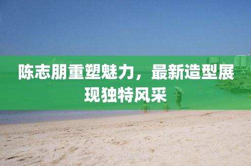 陳志朋重塑魅力，最新造型展現(xiàn)獨特風(fēng)采