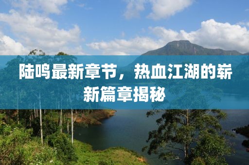陸鳴最新章節(jié)，熱血江湖的嶄新篇章揭秘