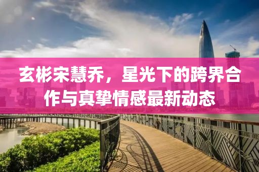 玄彬宋慧喬，星光下的跨界合作與真摯情感最新動(dòng)態(tài)