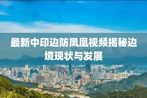 最新中印邊防鳳凰視頻揭秘邊境現(xiàn)狀與發(fā)展