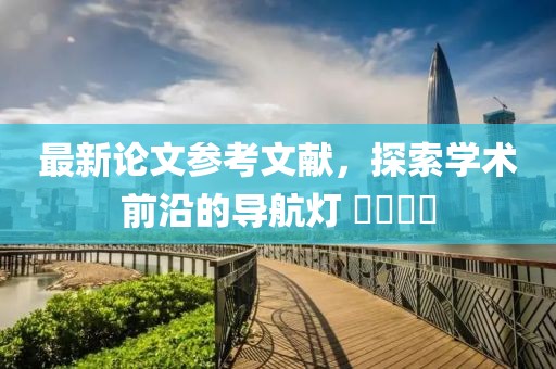 最新論文參考文獻(xiàn)，探索學(xué)術(shù)前沿的導(dǎo)航燈 ????