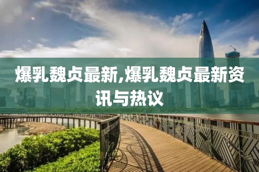 爆乳魏貞最新,爆乳魏貞最新資訊與熱議