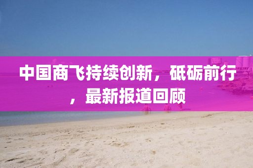 中國商飛持續(xù)創(chuàng)新，砥礪前行，最新報道回顧