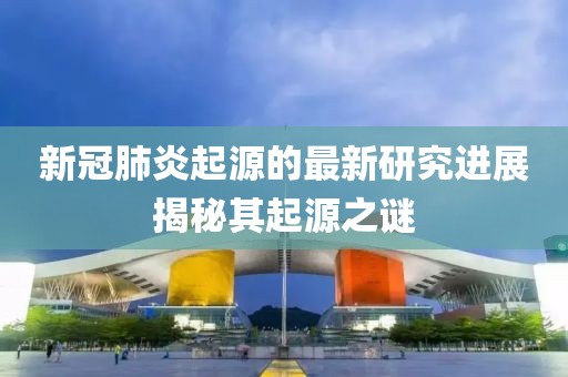 新冠肺炎起源的最新研究進(jìn)展揭秘其起源之謎