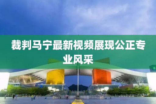 裁判馬寧最新視頻展現(xiàn)公正專業(yè)風采