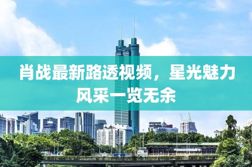肖戰(zhàn)最新路透視頻，星光魅力風(fēng)采一覽無余