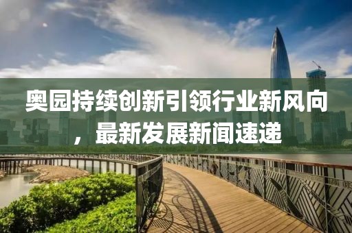 奧園持續(xù)創(chuàng)新引領(lǐng)行業(yè)新風(fēng)向，最新發(fā)展新聞速遞