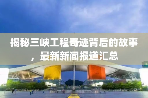 揭秘三峽工程奇跡背后的故事，最新新聞報(bào)道匯總