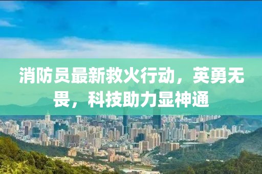 消防員最新救火行動，英勇無畏，科技助力顯神通