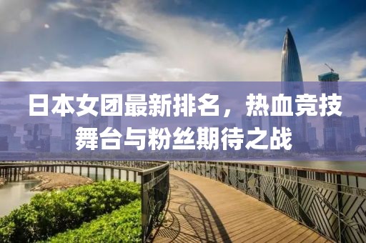 日本女團(tuán)最新排名，熱血競(jìng)技舞臺(tái)與粉絲期待之戰(zhàn)