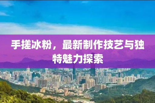 手搓冰粉，最新制作技藝與獨(dú)特魅力探索