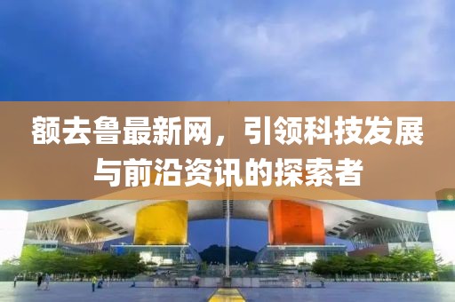 額去魯最新網(wǎng)，引領(lǐng)科技發(fā)展與前沿資訊的探索者