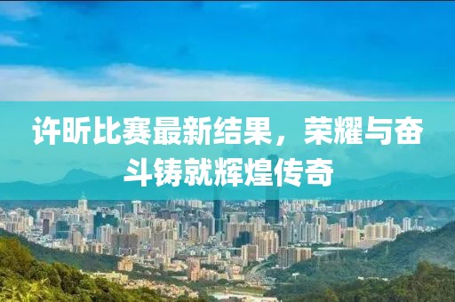 許昕比賽最新結(jié)果，榮耀與奮斗鑄就輝煌傳奇