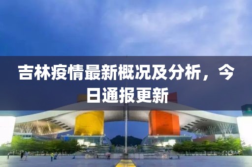 吉林疫情最新概況及分析，今日通報(bào)更新