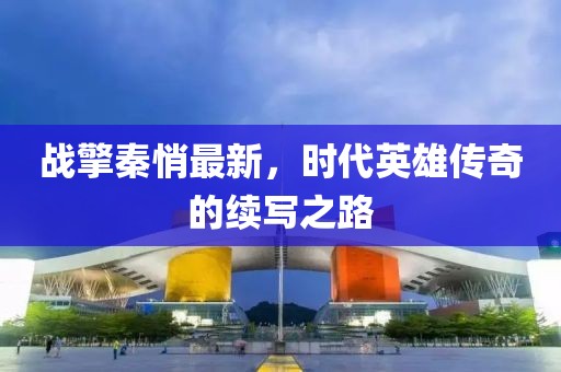 戰(zhàn)擎秦悄最新，時代英雄傳奇的續(xù)寫之路