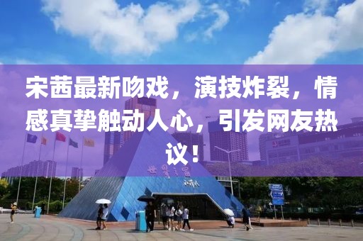 宋茜最新吻戲，演技炸裂，情感真摯觸動(dòng)人心，引發(fā)網(wǎng)友熱議！