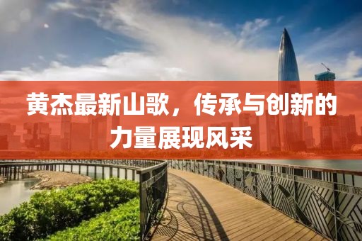 黃杰最新山歌，傳承與創(chuàng)新的力量展現(xiàn)風采