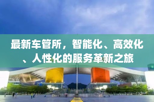 最新車管所，智能化、高效化、人性化的服務(wù)革新之旅