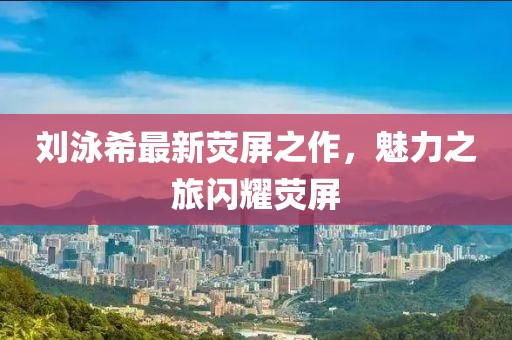 劉泳希最新熒屏之作，魅力之旅閃耀熒屏