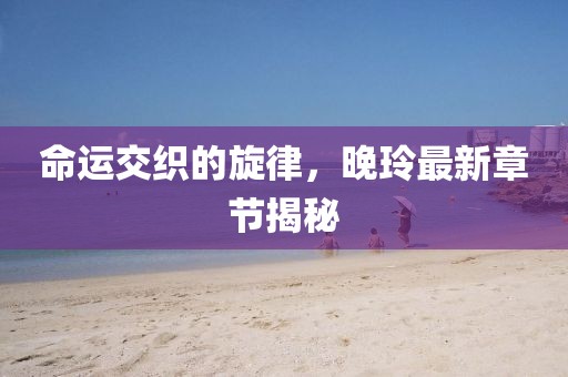 命運交織的旋律，晚玲最新章節(jié)揭秘