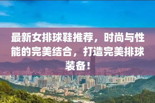 最新女排球鞋推薦，時(shí)尚與性能的完美結(jié)合，打造完美排球裝備！