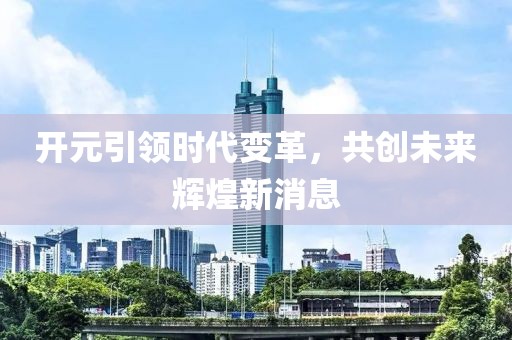 開元引領(lǐng)時代變革，共創(chuàng)未來輝煌新消息