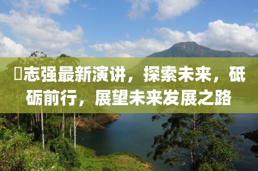 仼志強(qiáng)最新演講，探索未來，砥礪前行，展望未來發(fā)展之路
