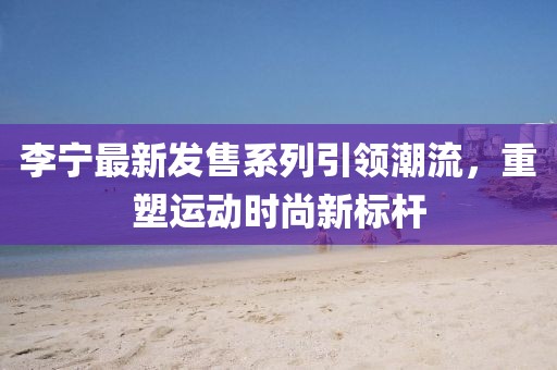 李寧最新發(fā)售系列引領(lǐng)潮流，重塑運(yùn)動(dòng)時(shí)尚新標(biāo)桿