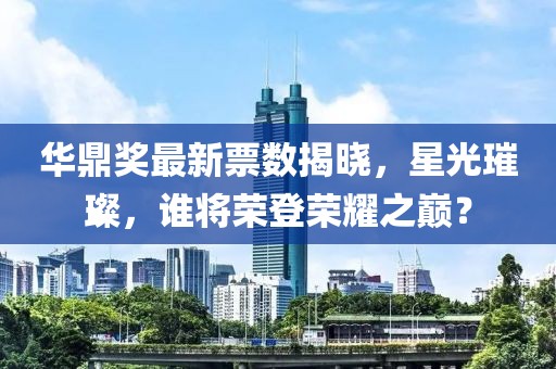 華鼎獎最新票數(shù)揭曉，星光璀璨，誰將榮登榮耀之巔？