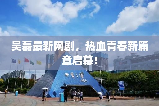 吳磊最新網(wǎng)劇，熱血青春新篇章啟幕！