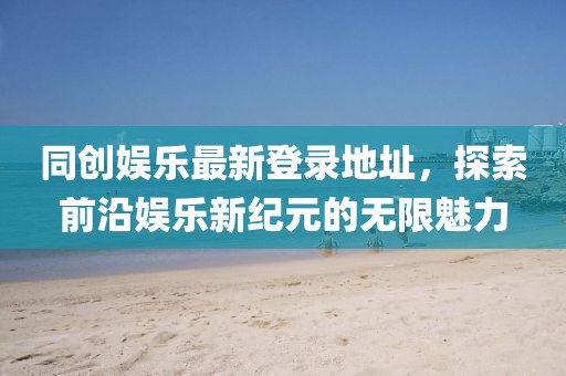 同創(chuàng)娛樂最新登錄地址，探索前沿娛樂新紀(jì)元的無限魅力