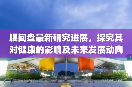 腰間盤最新研究進(jìn)展，探究其對健康的影響及未來發(fā)展動向