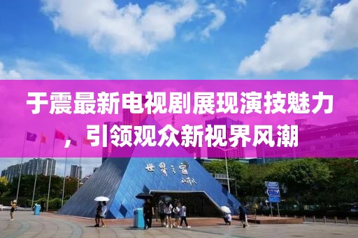 于震最新電視劇展現(xiàn)演技魅力，引領(lǐng)觀眾新視界風(fēng)潮
