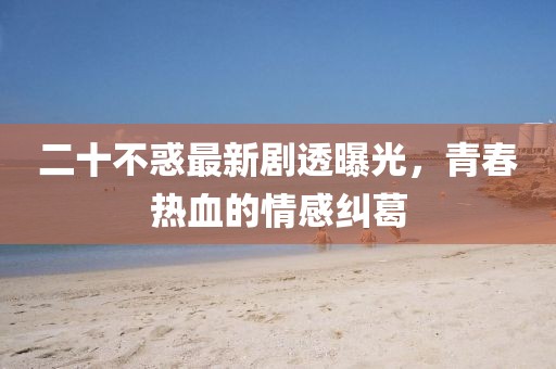 二十不惑最新劇透曝光，青春熱血的情感糾葛