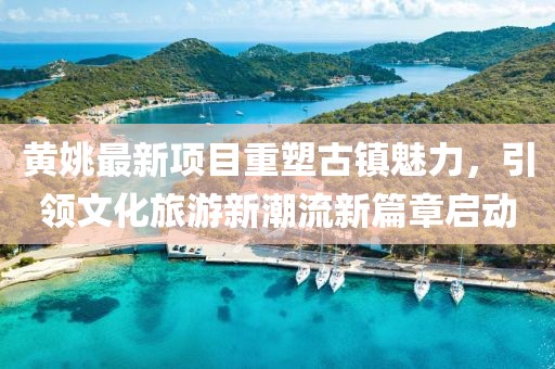 黃姚最新項目重塑古鎮(zhèn)魅力，引領(lǐng)文化旅游新潮流新篇章啟動