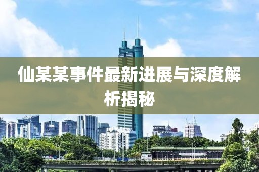 仙某某事件最新進展與深度解析揭秘