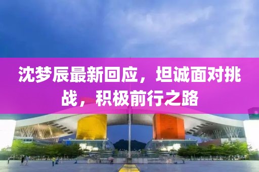 沈夢(mèng)辰最新回應(yīng)，坦誠(chéng)面對(duì)挑戰(zhàn)，積極前行之路