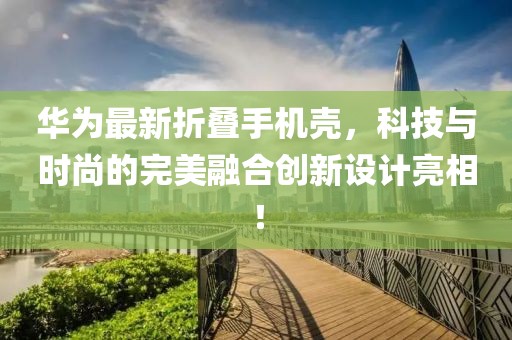 華為最新折疊手機(jī)殼，科技與時(shí)尚的完美融合創(chuàng)新設(shè)計(jì)亮相！