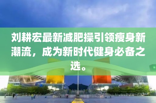 劉耕宏最新減肥操引領(lǐng)瘦身新潮流，成為新時代健身必備之選。