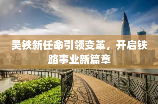 吳鐵新任命引領(lǐng)變革，開啟鐵路事業(yè)新篇章