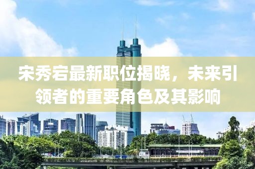 宋秀宕最新職位揭曉，未來引領(lǐng)者的重要角色及其影響