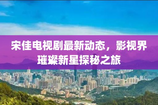 宋佳電視劇最新動態(tài)，影視界璀璨新星探秘之旅
