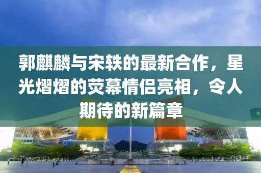 郭麒麟與宋軼的最新合作，星光熠熠的熒幕情侶亮相，令人期待的新篇章