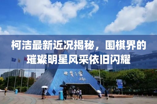 柯潔最新近況揭秘，圍棋界的璀璨明星風(fēng)采依舊閃耀