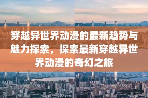 穿越異世界動(dòng)漫的最新趨勢與魅力探索，探索最新穿越異世界動(dòng)漫的奇幻之旅