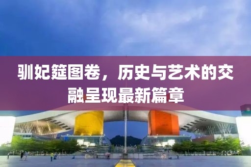 馴妃筵圖卷，歷史與藝術(shù)的交融呈現(xiàn)最新篇章